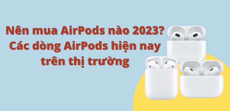 Nên mua AirPods nào 2023 là tốt nhất? Các dòng AirPods hiện nay