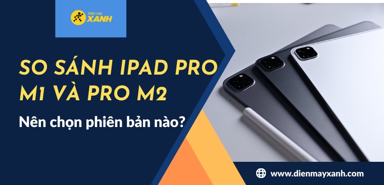 So sánh iPad Pro M1 2021 và iPad Pro M2 2022: Nên chọn phiên bản nào?