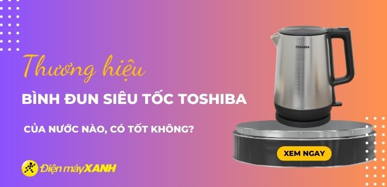 Bình đun siêu tốc Toshiba của nước nào? Có tốt không? Có nên mua không?